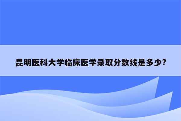 昆明医科大学临床医学录取分数线是多少?