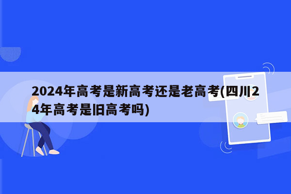 2024年高考是新高考还是老高考(四川24年高考是旧高考吗)