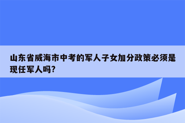 山东省威海市中考的军人子女加分政策必须是现任军人吗?