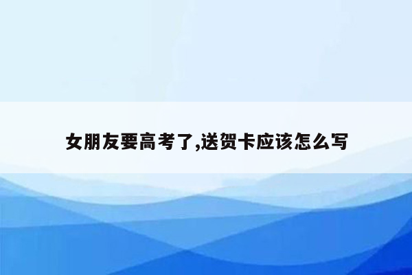 女朋友要高考了,送贺卡应该怎么写