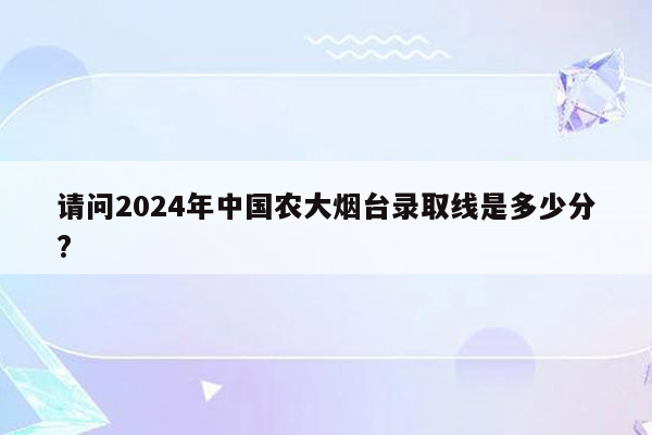 请问2024年中国农大烟台录取线是多少分?