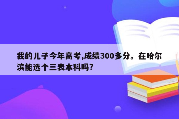 我的儿子今年高考,成绩300多分。在哈尔滨能选个三表本科吗?