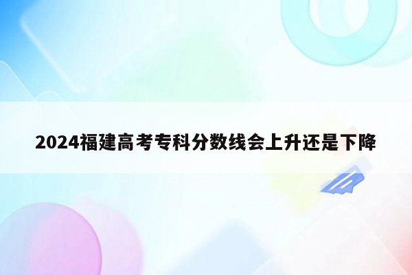 2024福建高考专科分数线会上升还是下降