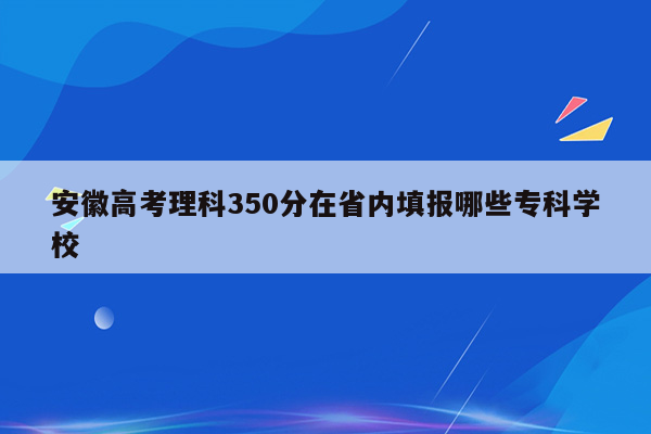 安徽高考理科350分在省内填报哪些专科学校