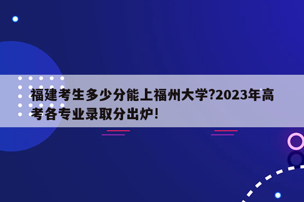 福建考生多少分能上福州大学?2023年高考各专业录取分出炉!