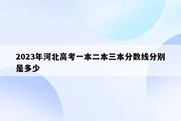 2023年河北高考一本二本三本分数线分别是多少