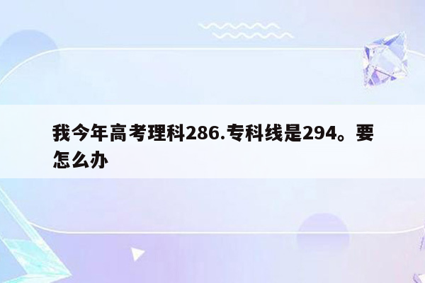 我今年高考理科286.专科线是294。要怎么办