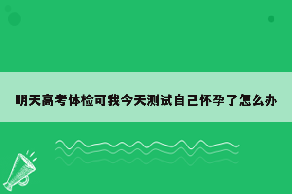 明天高考体检可我今天测试自己怀孕了怎么办