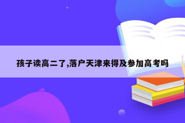 孩子读高二了,落户天津来得及参加高考吗