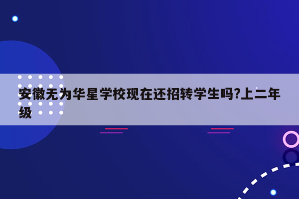 安徽无为华星学校现在还招转学生吗?上二年级