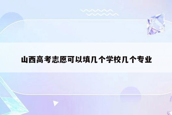 山西高考志愿可以填几个学校几个专业