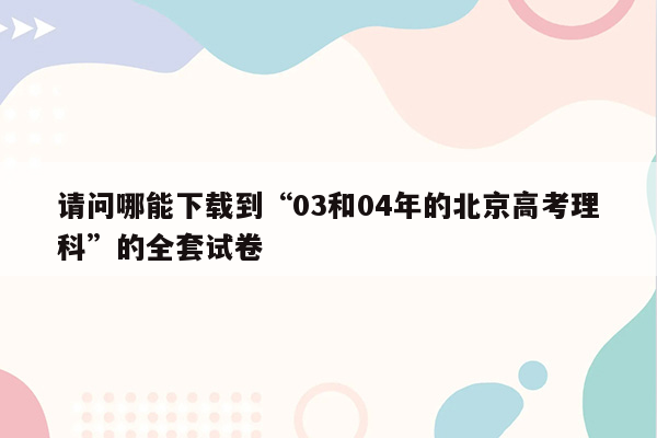 请问哪能下载到“03和04年的北京高考理科”的全套试卷