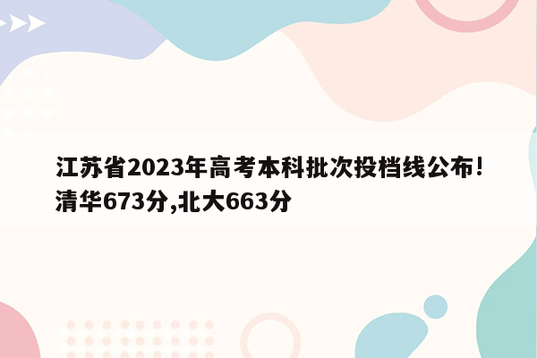 江苏省2023年高考本科批次投档线公布!清华673分,北大663分