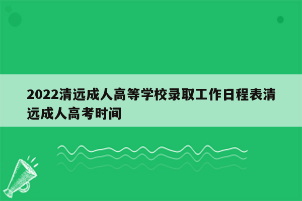 2022清远成人高等学校录取工作日程表清远成人高考时间