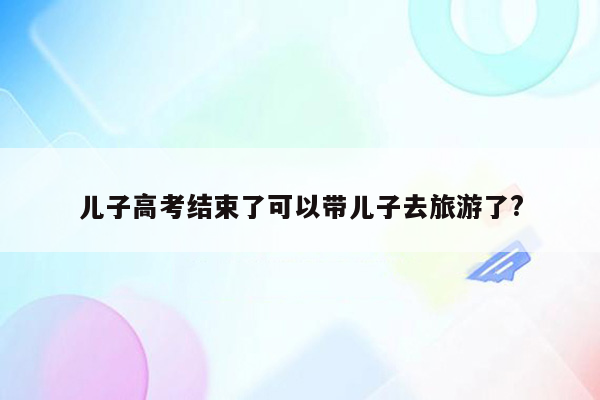 儿子高考结束了可以带儿子去旅游了?