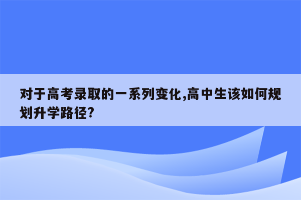 对于高考录取的一系列变化,高中生该如何规划升学路径?