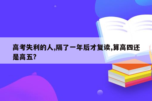 高考失利的人,隔了一年后才复读,算高四还是高五?