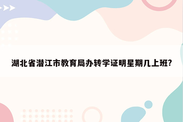 湖北省潜江市教育局办转学证明星期几上班?