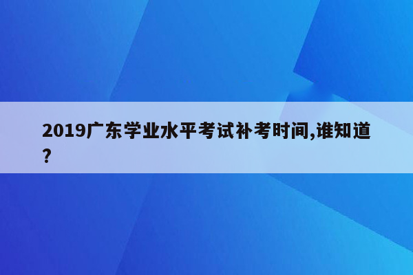 2019广东学业水平考试补考时间,谁知道?