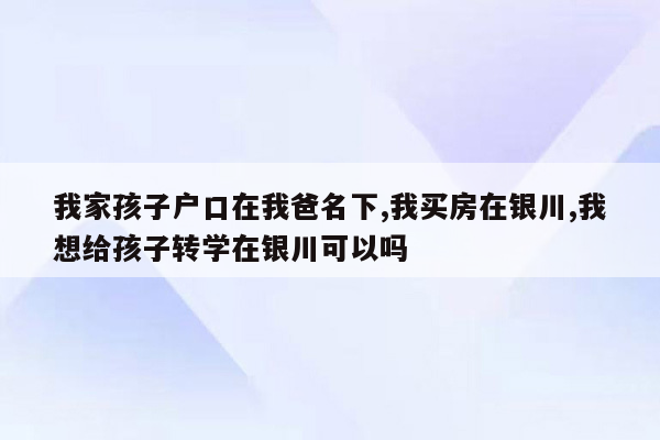 我家孩子户口在我爸名下,我买房在银川,我想给孩子转学在银川可以吗