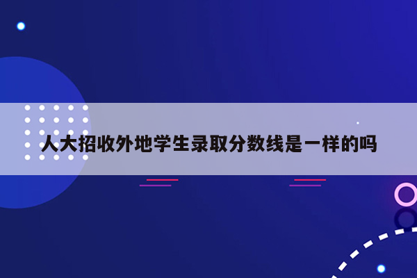 人大招收外地学生录取分数线是一样的吗