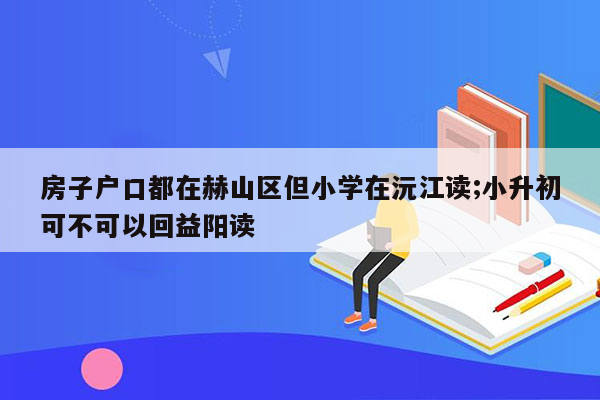 房子户口都在赫山区但小学在沅江读;小升初可不可以回益阳读