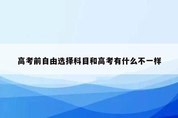 高考前自由选择科目和高考有什么不一样