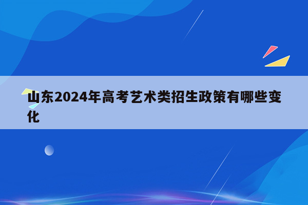 山东2024年高考艺术类招生政策有哪些变化