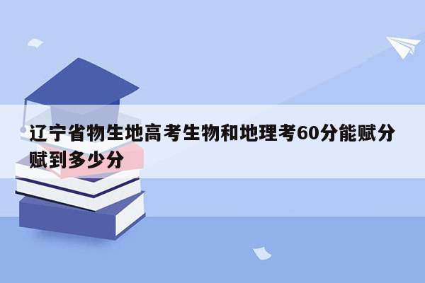 辽宁省物生地高考生物和地理考60分能赋分赋到多少分