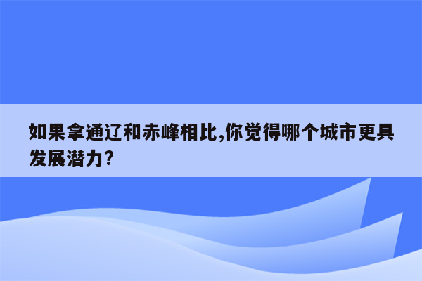 如果拿通辽和赤峰相比,你觉得哪个城市更具发展潜力?