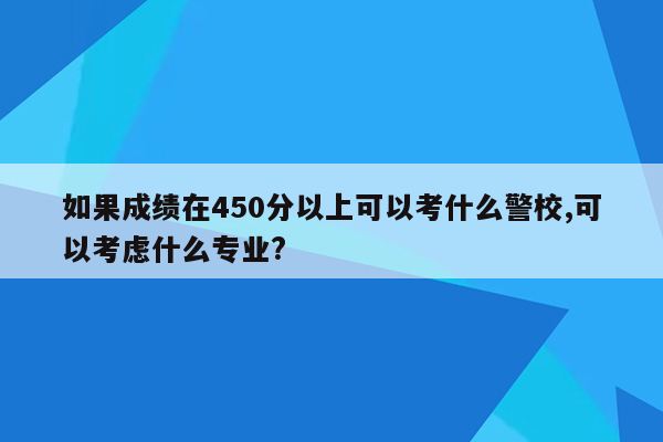 如果成绩在450分以上可以考什么警校,可以考虑什么专业?