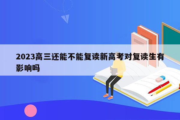 2023高三还能不能复读新高考对复读生有影响吗