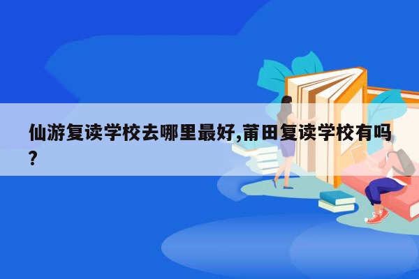 仙游复读学校去哪里最好,莆田复读学校有吗?