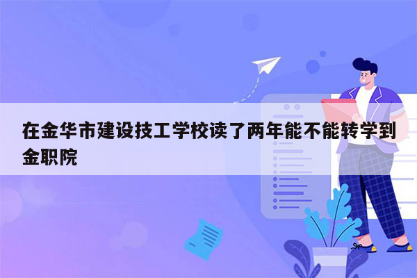 在金华市建设技工学校读了两年能不能转学到金职院