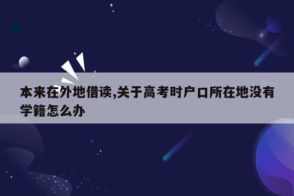 本来在外地借读,关于高考时户口所在地没有学籍怎么办