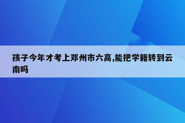 孩子今年才考上邓州市六高,能把学籍转到云南吗