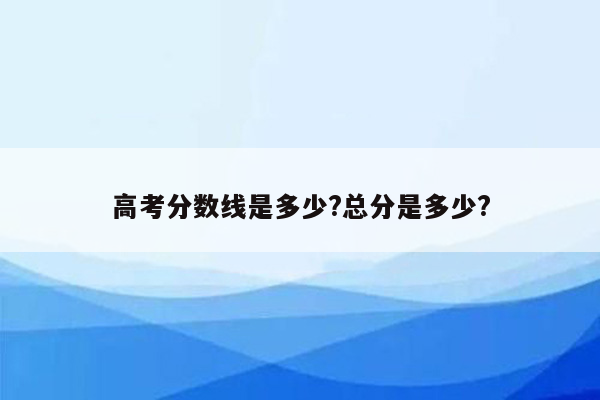 高考分数线是多少?总分是多少?