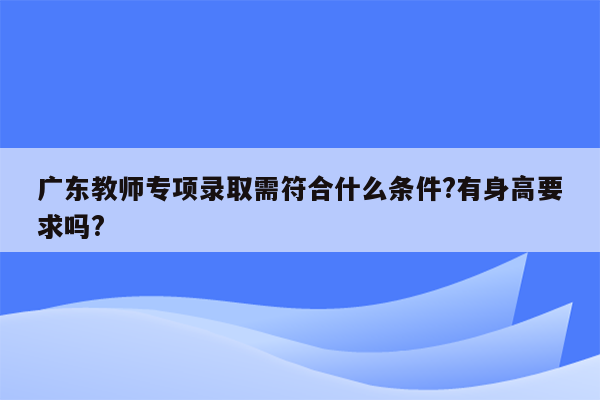 广东教师专项录取需符合什么条件?有身高要求吗?