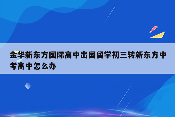 金华新东方国际高中出国留学初三转新东方中考高中怎么办