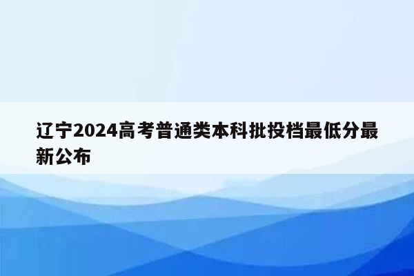 辽宁2024高考普通类本科批投档最低分最新公布