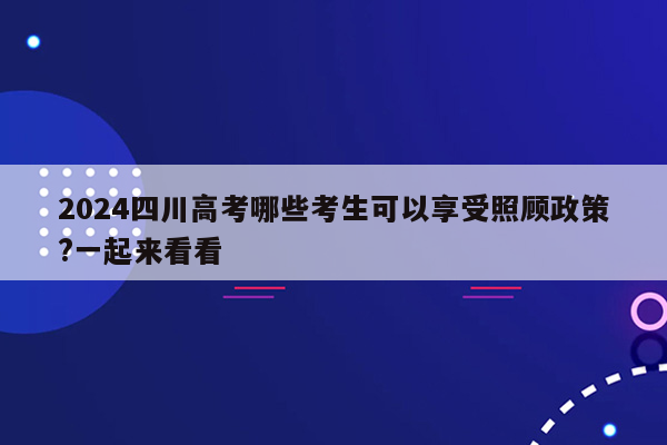 2024四川高考哪些考生可以享受照顾政策?一起来看看