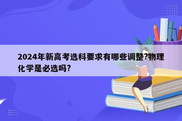 2024年新高考选科要求有哪些调整?物理化学是必选吗?