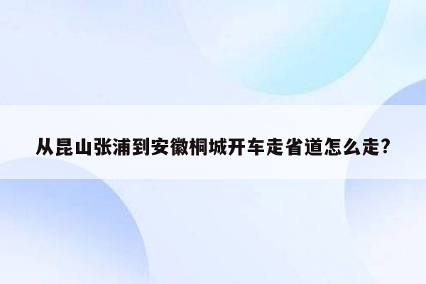 从昆山张浦到安徽桐城开车走省道怎么走?