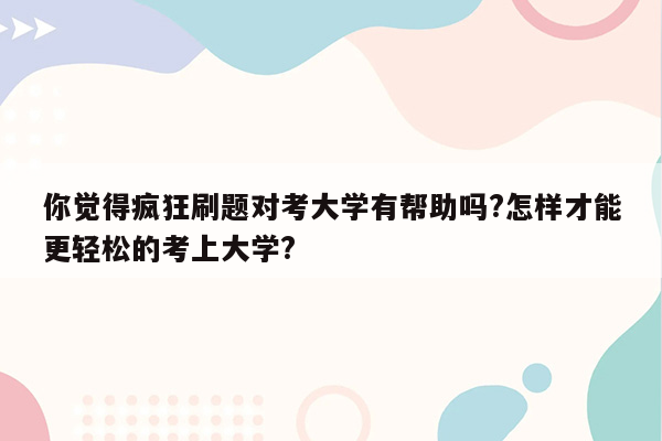 你觉得疯狂刷题对考大学有帮助吗?怎样才能更轻松的考上大学?