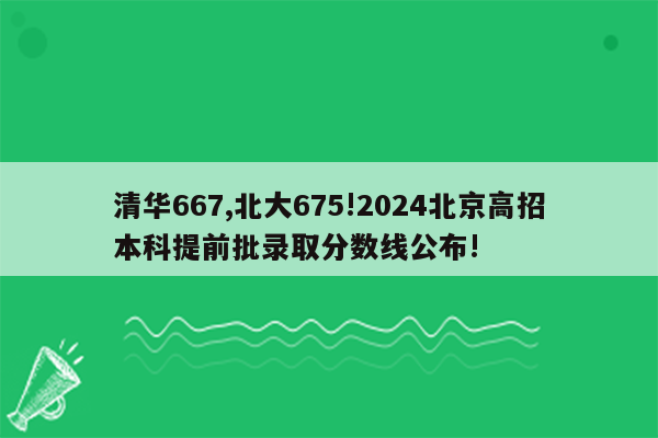 清华667,北大675!2024北京高招本科提前批录取分数线公布!