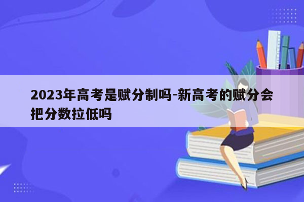 2023年高考是赋分制吗-新高考的赋分会把分数拉低吗