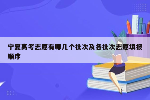 宁夏高考志愿有哪几个批次及各批次志愿填报顺序