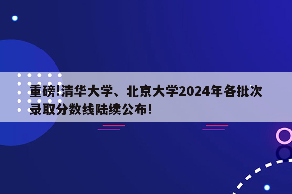 重磅!清华大学、北京大学2024年各批次录取分数线陆续公布!