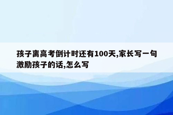 孩子离高考倒计时还有100天,家长写一句激励孩子的话,怎么写