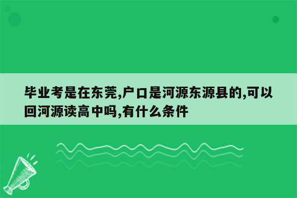 毕业考是在东莞,户口是河源东源县的,可以回河源读高中吗,有什么条件